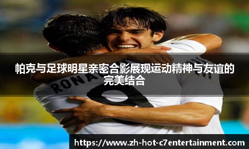 帕克与足球明星亲密合影展现运动精神与友谊的完美结合